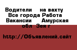 Водители BC на вахту. - Все города Работа » Вакансии   . Амурская обл.,Зея г.